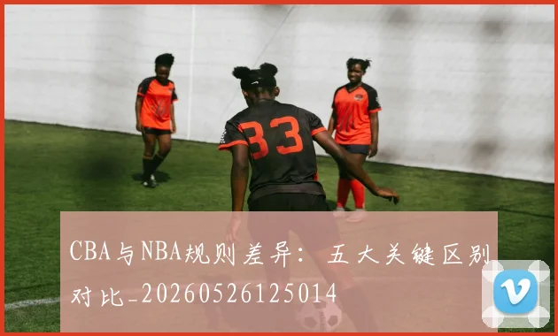 CBA与NBA规则差异：五大关键区别对比_20260526125014