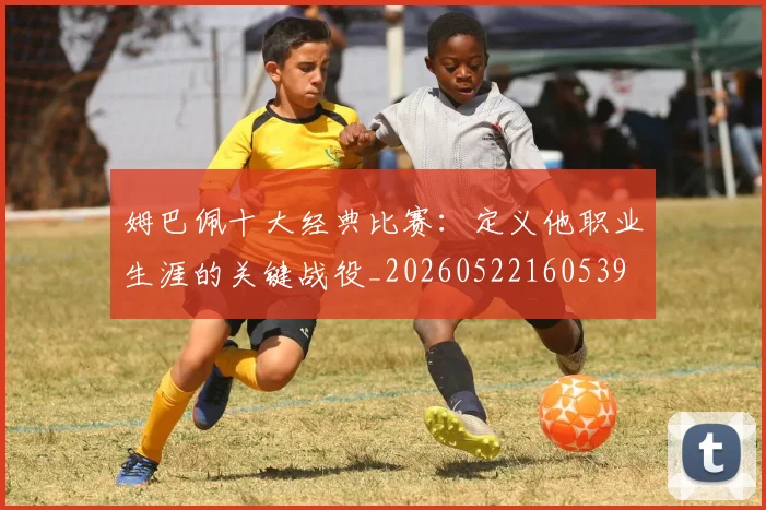 姆巴佩十大经典比赛:定义他职业生涯的关键战役_20260522160539