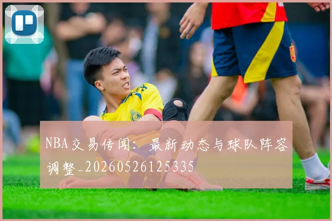 NBA交易传闻：最新动态与球队阵容调整_20260526125335
