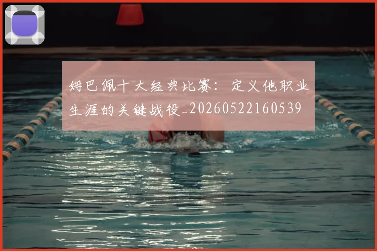 姆巴佩十大经典比赛：定义他职业生涯的关键战役_20260522160539