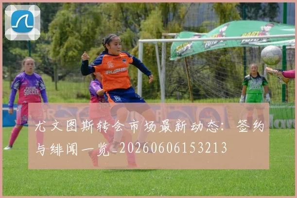 尤文图斯转会市场最新动态：签约与绯闻一览_20260606153213