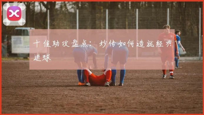 十佳助攻盘点：妙传如何造就经典进球