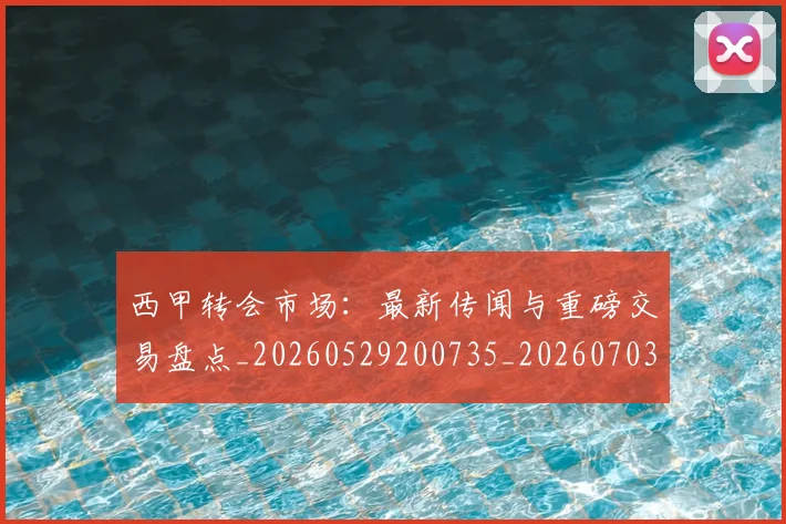 西甲转会市场：最新传闻与重磅交易盘点_20260529200735_20260703181936